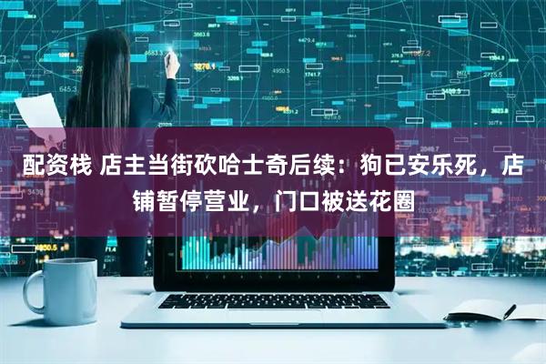 配资栈 店主当街砍哈士奇后续：狗已安乐死，店铺暂停营业，门口被送花圈