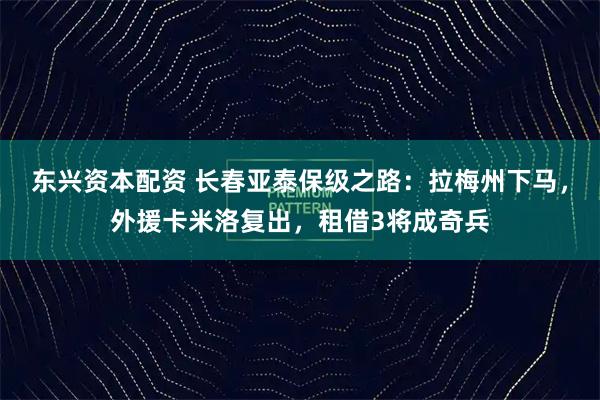 东兴资本配资 长春亚泰保级之路：拉梅州下马，外援卡米洛复出，租借3将成奇兵