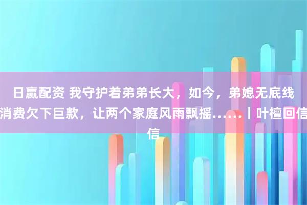 日赢配资 我守护着弟弟长大，如今，弟媳无底线消费欠下巨款，让两个家庭风雨飘摇……丨叶檀回信
