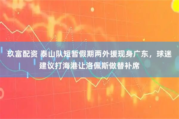 玖富配资 泰山队短暂假期两外援现身广东，球迷建议打海港让洛佩斯做替补席