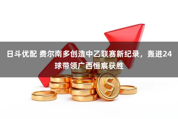 日斗优配 费尔南多创造中乙联赛新纪录，轰进24球带领广西恒宸获胜