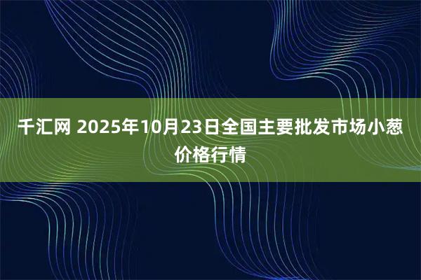 千汇网 2025年10月23日全国主要批发市场小葱价格行情