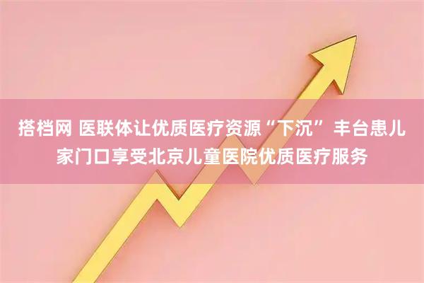 搭档网 医联体让优质医疗资源“下沉” 丰台患儿家门口享受北京儿童医院优质医疗服务