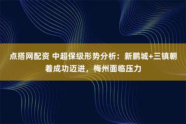 点搭网配资 中超保级形势分析：新鹏城+三镇朝着成功迈进，梅州面临压力
