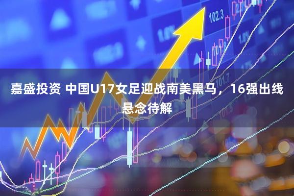 嘉盛投资 中国U17女足迎战南美黑马，16强出线悬念待解