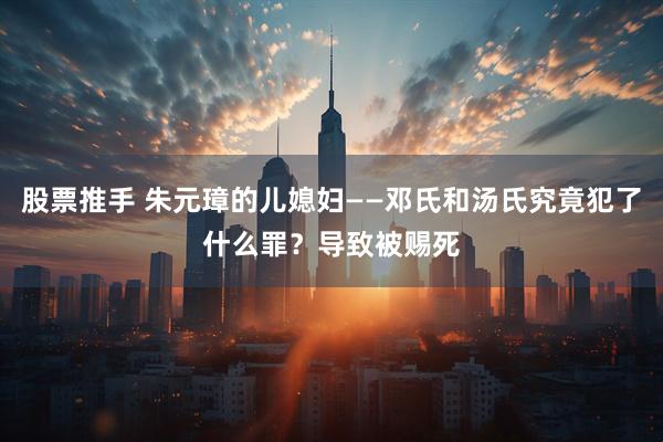 股票推手 朱元璋的儿媳妇——邓氏和汤氏究竟犯了什么罪？导致被赐死
