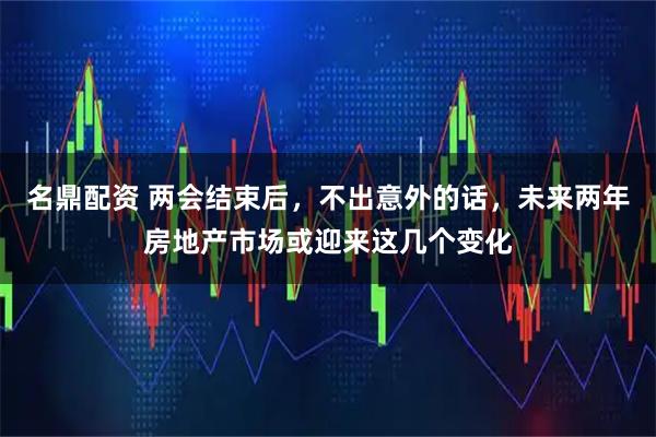名鼎配资 两会结束后，不出意外的话，未来两年房地产市场或迎来这几个变化