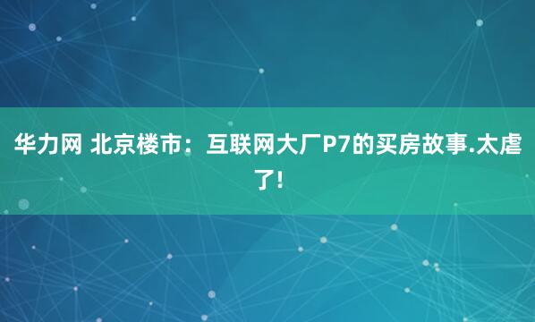 华力网 北京楼市:互联网大厂P7的买房故事.太虐了!