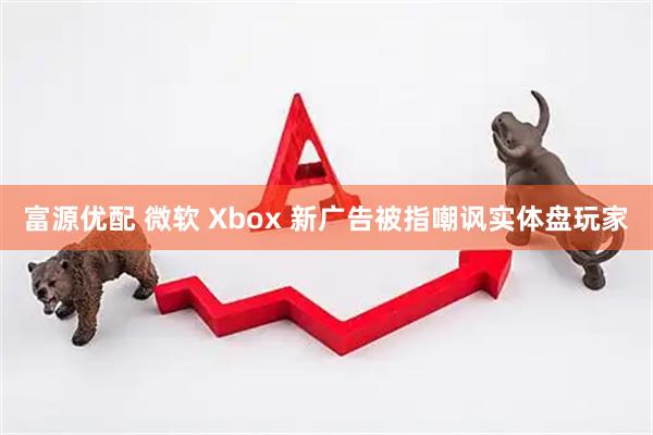 富源优配 微软 Xbox 新广告被指嘲讽实体盘玩家