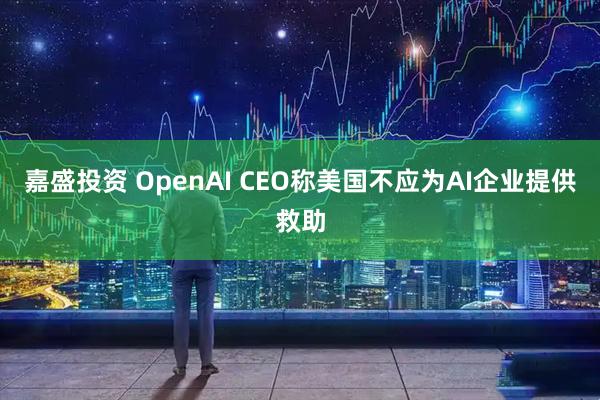 嘉盛投资 OpenAI CEO称美国不应为AI企业提供救助