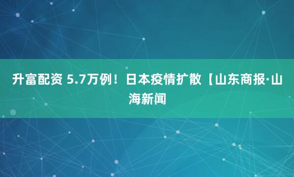 升富配资 5.7万例!日本疫情扩散【山东商报·山海新闻
