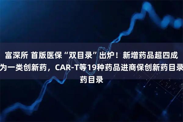 富深所 首版医保“双目录”出炉!新增药品超四成为一类创新药,CAR-T等19种药品进商保创新药目录