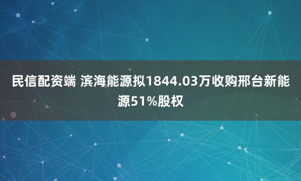 民信配资端 滨海能源拟1844.03万收购邢台新能源51%股权