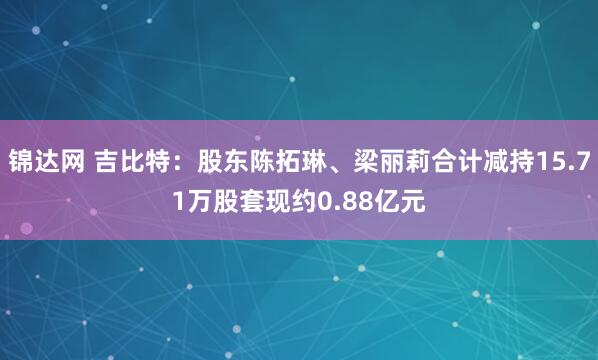 锦达网 吉比特:股东陈拓琳、梁丽莉合计减持15.71万股套现约0.88亿元