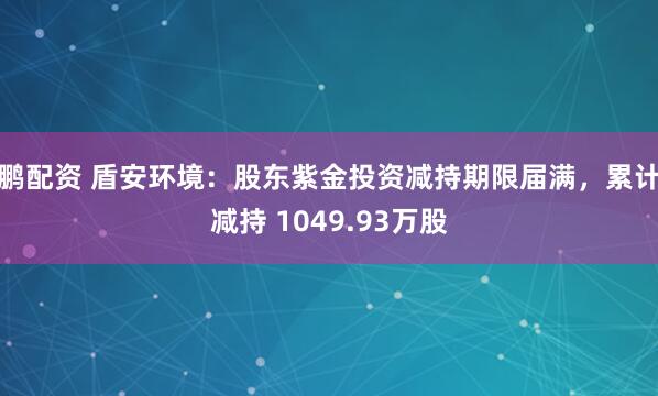 鹏配资 盾安环境:股东紫金投资减持期限届满,累计减持 1049.93万股