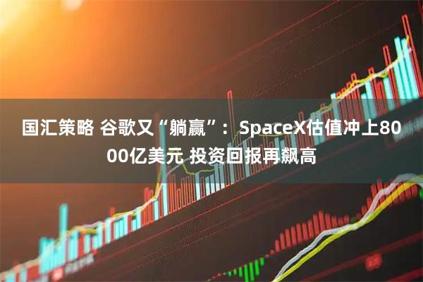 国汇策略 谷歌又“躺赢”：SpaceX估值冲上8000亿美元 投资回报再飙高