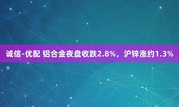 诚信-优配 铝合金夜盘收跌2.8%，沪锌涨约1.3%