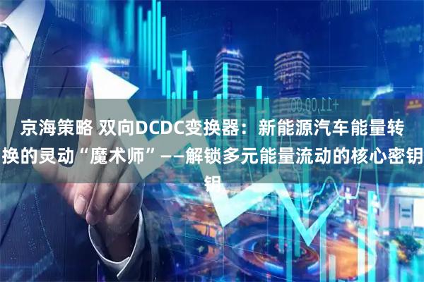京海策略 双向DCDC变换器：新能源汽车能量转换的灵动“魔术师”——解锁多元能量流动的核心密钥