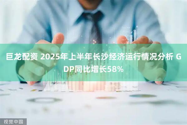 巨龙配资 2025年上半年长沙经济运行情况分析 GDP同比增长58%