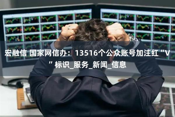 宏融信 国家网信办：13516个公众账号加注红“V”标识_服务_新闻_信息