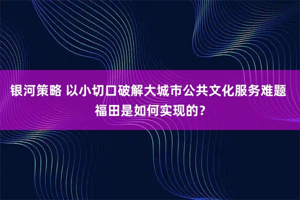 银河策略 以小切口破解大城市公共文化服务难题 福田是如何实现的？