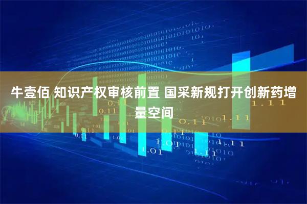牛壹佰 知识产权审核前置 国采新规打开创新药增量空间