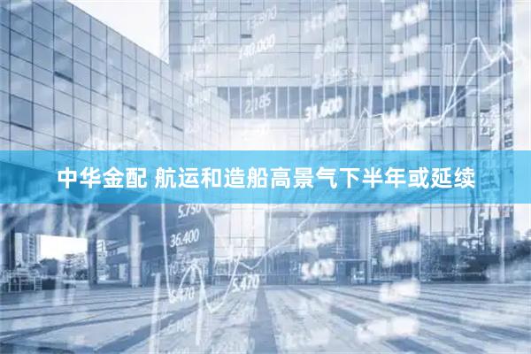 中华金配 航运和造船高景气下半年或延续