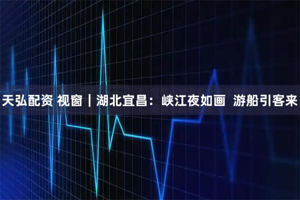 天弘配资 视窗｜湖北宜昌：峡江夜如画  游船引客来