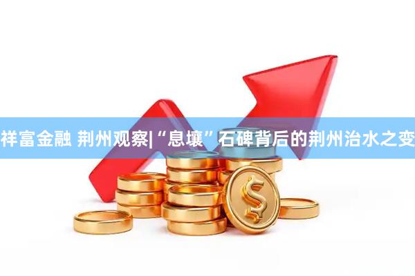 祥富金融 荆州观察|“息壤”石碑背后的荆州治水之变