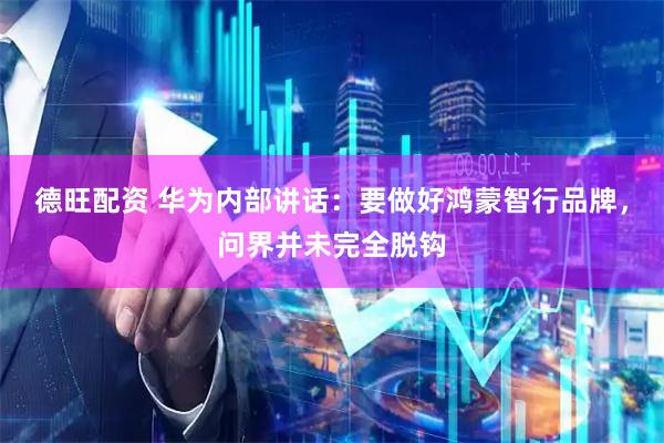 德旺配资 华为内部讲话：要做好鸿蒙智行品牌，问界并未完全脱钩